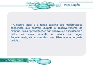INTRODUÇÃO
• A fissura labial e a fenda palatina são malformações
congênitas que ocorrem durante o desenvolvimento do
embrião. Suas apresentações são variáveis e a incidência é
maior na etnia amarela e menor na negra.
Popularmente, são conhecidas como lábio leporino e goela
de lobo.
 