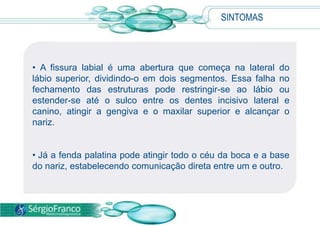 SINTOMAS
• A fissura labial é uma abertura que começa na lateral do
lábio superior, dividindo-o em dois segmentos. Essa falha no
fechamento das estruturas pode restringir-se ao lábio ou
estender-se até o sulco entre os dentes incisivo lateral e
canino, atingir a gengiva e o maxilar superior e alcançar o
nariz.
• Já a fenda palatina pode atingir todo o céu da boca e a base
do nariz, estabelecendo comunicação direta entre um e outro.
 