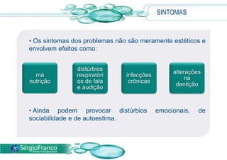 SINTOMAS
má
nutrição
distúrbios
respiratóri
os de fala
e audição
infecções
crônicas
alterações
na
dentição
• Os sintomas dos problemas não são meramente estéticos e
envolvem efeitos como:
• Ainda podem provocar distúrbios emocionais, de
sociabilidade e de autoestima.
 