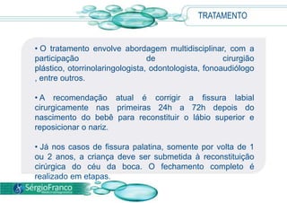 TRATAMENTO
• O tratamento envolve abordagem multidisciplinar, com a
participação de cirurgião
plástico, otorrinolaringologista, odontologista, fonoaudiólogo
, entre outros.
• A recomendação atual é corrigir a fissura labial
cirurgicamente nas primeiras 24h a 72h depois do
nascimento do bebê para reconstituir o lábio superior e
reposicionar o nariz.
• Já nos casos de fissura palatina, somente por volta de 1
ou 2 anos, a criança deve ser submetida à reconstituição
cirúrgica do céu da boca. O fechamento completo é
realizado em etapas.
 
