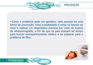 • Como o problema pode ser genético, nem sempre há uma
forma de prevenção. Uma possibilidade é evitar os fatores de
risco e realizar um diagnóstico precoce por meio do exame
de ultrassonografia, a fim de que os pais possam ter tempo
para buscar acompanhamento médico e se preparar para o
problema do filho.
PREVENÇÃO
 