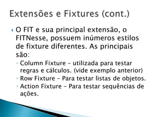 O FIT e sua principal extensão, o FITNesse, possuem inúmeros estilos de fixture diferentes. As principais são:ColumnFixture – utilizada para testar regras e cálculos. (vide exemplo anterior)RowFixture – Para testar listas de objetos.ActionFixture – Para testar sequências de ações.Extensões e Fixtures (cont.)