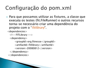 Para que possamos utilizar as fixtures, a classe que executa os testes (fit.FileRunner) e outros recursos torna-se necessário criar uma dependência do projeto com o “fitlibrary”. <dependencies>    <!-- FITLibrary -->    <dependency>    	<groupId>org.fitnesse</groupId>    	<artifactId>fitlibrary</artifactId>    	<version>20080812</version></dependency>  </dependencies>Configuração do pom.xml