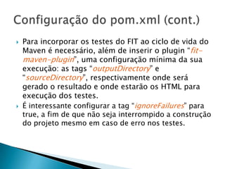 Para incorporar os testes do FIT ao ciclo de vida do Maven é necessário, além de inserir o plugin “fit-maven-plugin”, uma configuração mínima da sua execução: as tags “outputDirectory” e “sourceDirectory”, respectivamente onde será gerado o resultado e onde estarão os HTML para execução dos testes.