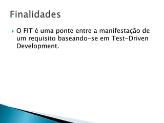 O FIT é uma ponte entre a manifestação de um requisito baseando-se em Test-DrivenDevelopment.Finalidades