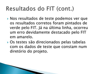 Nos resultados de teste podemos ver que os resultados corretos foram pintados de verde pelo FIT. Já na última linha, ocorreu um erro devidamente destacado pelo FIT em amarelo.Os testes são direcionados pelas tabelas com os dados de teste que constam num diretório do projeto.Resultados do FIT (cont.)