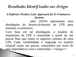 A Software Product Line Approach for E-Commerce
                          Systems
                     ndez (2010) apresentam uma
    abordagem de desenvolvimento de LPS para
    sistemas e-commerce.
   Com base em tal abordagem, o modelo de
    arquitetura da LPS é construído a partir de um
    pacote base que reúne os aspectos comuns de uma
    LPS. Cada variabilidade é mapeada no modelo
    original como um pacote, conectados por meio de
    uma dependência com o estereótipo <<merge>>.
                                                      12
 