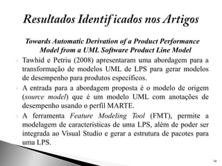 Towards Automatic Derivation of a Product Performance
          Model from a UML Software Product Line Model
   Tawhid e Petriu (2008) apresentaram uma abordagem para a
    transformação de modelos UML de LPS para gerar modelos
    de desempenho para produtos específicos.
   A entrada para a abordagem proposta é o modelo de origem
    (source model) que é um modelo UML com anotações de
    desempenho usando o perfil MARTE.
   A ferramenta Feature Modeling Tool (FMT), permite a
    modelagem de características de uma LPS, além de poder ser
    integrada ao Visual Studio e gerar a estrutura de pacotes para
    uma LPS.

                                                                     14
 
