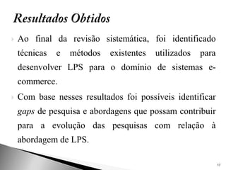    Ao final da revisão sistemática, foi identificado
    técnicas   e   métodos   existentes   utilizados   para
    desenvolver LPS para o domínio de sistemas e-
    commerce.
   Com base nesses resultados foi possíveis identificar
    gaps de pesquisa e abordagens que possam contribuir
    para a evolução das pesquisas com relação à
    abordagem de LPS.

                                                              17
 