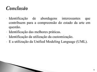    Identificação de abordagens interessantes que
    contribuem para a compreensão do estado da arte em
    questão.
   Identificação das melhores práticas.
   Identificação da utilização da customização.
   E a utilização da Unified Modeling Language (UML).




                                                         18
 