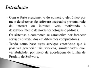    Com o forte crescimento do comércio eletrônico por
    meio de sistemas de software acessados por uma rede
    de internet ou intranet, vem motivando o
    desenvolvimento de novas tecnologias e padrões.
   Os sistemas e-commerce se caracteriza por fornecer
    serviços distribuídos em diferentes computadores.
   Tendo como base estes serviços entende-se que é
    possível gerenciar tais serviços, similaridades e/ou
    variabilidade, por meio da abordagem de Linha de
    Produto de Software.

                                                           2
 