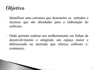    Identificar uma estrutura que demonstre os métodos e
    técnicas que são abordadas para a elaboração do
    software.

   Onde permita realizar um melhoramento em linhas de
    desenvolvimento e atingindo um espaço maior e
    diferenciado no mercado que oferece software e-
    commerce.




                                                           3
 