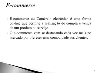    E-commerce ou Comércio eletrônico é uma forma
    on-line que permite a realização de compra e venda
    de um produto ou serviço.
   O e-commerce vem se destacando cada vez mais no
    mercado por oferecer uma comodidade aos clientes.




                                                         4
 