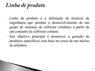    Linha de produto é a utilização de técnicas de
    engenharia que permite o desenvolvimento de um
    grupo de sistemas de software similares a partir de
    um conjunto de software comum.
   Seu objetivo principal é promover a geração de
    produtos específicos com base no reuso de um núcleo
    de artefatos.




                                                          5
 