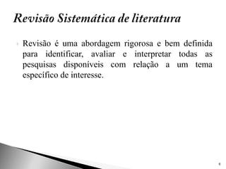    Revisão é uma abordagem rigorosa e bem definida
    para identificar, avaliar e interpretar todas as
    pesquisas disponíveis com relação a um tema
    específico de interesse.




                                                       6
 