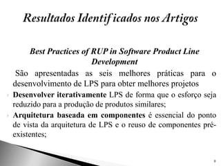 Best Practices of RUP in Software Product Line
                          Development
     São apresentadas as seis melhores práticas para o
    desenvolvimento de LPS para obter melhores projetos
   Desenvolver iterativamente LPS de forma que o esforço seja
    reduzido para a produção de produtos similares;
   Arquitetura baseada em componentes é essencial do ponto
    de vista da arquitetura de LPS e o reuso de componentes pré-
    existentes;


                                                               9
 