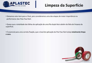 Limpeza da Superfície
• Deixamos este item para o final, pois consideramos uma das etapas de maior importância na
performance das Fitas Fixa-Fácil.
• Quase que a totalidade das falhas de aplicação de uma fita dupla face advém da falta de limpeza da
superfície.
• É essencial para uma correta fixação, que o local de aplicação da Fita Fixa-Fácil esteja totalmente limpo
e seco.
 