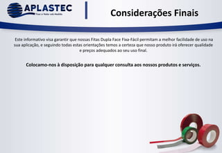Considerações Finais
Este informativo visa garantir que nossas Fitas Dupla Face Fixa-Fácil permitam a melhor facilidade de uso na
sua aplicação, e seguindo todas estas orientações temos a certeza que nosso produto irá oferecer qualidade
e preços adequados ao seu uso final.
Colocamo-nos à disposição para qualquer consulta aos nossos produtos e serviços.
 