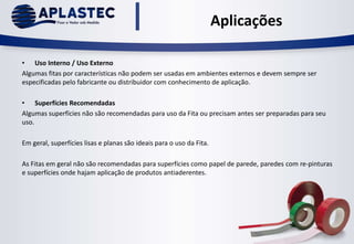 Aplicações
• Uso Interno / Uso Externo
Algumas fitas por características não podem ser usadas em ambientes externos e devem sempre ser
especificadas pelo fabricante ou distribuidor com conhecimento de aplicação.
• Superfícies Recomendadas
Algumas superfícies não são recomendadas para uso da Fita ou precisam antes ser preparadas para seu
uso.
Em geral, superfícies lisas e planas são ideais para o uso da Fita.
As Fitas em geral não são recomendadas para superfícies como papel de parede, paredes com re-pinturas
e superfícies onde hajam aplicação de produtos antiaderentes.
 