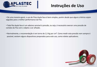 Instruções de Uso
• De uma maneira geral, o uso de Fitas dupla face é bem simples, porém desde que alguns critérios sejam
seguidos para a melhor performance da Fita.
• Toda fita dupla face é um adesivo sensível à pressão, ou seja, é necessário exercer uma pressão de
contato da Fita com o objeto a ser afixado.
• Normalmente, a recomendação é em torno de 1,5 Kg por cm². Como medir esta pressão nem sempre é
possível, existem alguns dispositivos preparados para este uso, como roletes aplicadores.
 