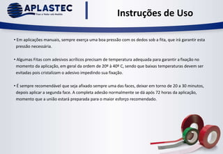 • Em aplicações manuais, sempre exerça uma boa pressão com os dedos sob a fita, que irá garantir esta
pressão necessária.
• Algumas Fitas com adesivos acrílicos precisam de temperatura adequada para garantir a fixação no
momento da aplicação, em geral da ordem de 20º à 40º C, sendo que baixas temperaturas devem ser
evitadas pois cristalizam o adesivo impedindo sua fixação.
• É sempre recomendável que seja afixado sempre uma das faces, deixar em torno de 20 a 30 minutos,
depois aplicar a segunda face. A completa adesão normalmente se dá após 72 horas da aplicação,
momento que a união estará preparada para o maior esforço recomendado.
Instruções de Uso
 