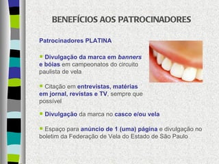 BENEFÍCIOS AOS PATROCINADORES Patrocinadores PLATINA Divulgação da marca em  banners  e bóias  em campeonatos do circuito paulista de vela Citação em  entrevistas, matérias em jornal, revistas e TV , sempre que possível Divulgação  da marca no  casco e/ou vela Espaço para  anúncio de 1 (uma) página  e divulgação no boletim da Federação de Vela do Estado de São Paulo 