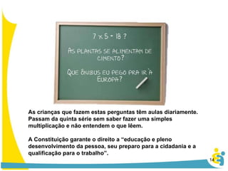 As crianças que fazem estas perguntas têm aulas diariamente. Passam da quinta série sem saber fazer uma simples multiplicação e não entendem o que lêem.  A Constituição garante o direito a “educação e pleno desenvolvimento da pessoa, seu preparo para a cidadania e a qualificação para o trabalho”. 