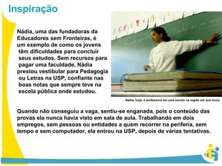 Nádia, uma das fundadoras da  Educadores sem Fronteiras, é  um exemplo de como os jovens têm dificuldades para concluir seus estudos. Sem recursos para pagar uma faculdade, Nádia  prestou vestibular para Pedagogia ou Letras na USP, confiante nas boas notas que sempre teve na escola pública onde estudou. Quando não conseguiu a vaga, sentiu-se enganada, pois o conteúdo das provas ela nunca havia visto em sala de aula. Trabalhando em dois empregos, sem pessoas ou entidades a quem recorrer na periferia, sem tempo e sem computador, ela entrou na USP, depois de várias tentativas. Inspiração Nádia, hoje, é professora em uma escola na região em que mora. 