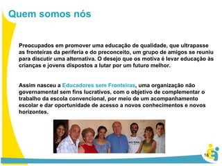 Preocupados em promover uma educação de qualidade, que ultrapasse as fronteiras da periferia e do preconceito, um grupo de amigos se reuniu para discutir uma alternativa. O desejo que os motiva é levar educação às crianças e jovens dispostos a lutar por um futuro melhor. Assim nasceu a  Educadores sem Fronteiras , uma organização não governamental sem fins lucrativos, com o objetivo de complementar o trabalho da escola convencional, por meio de um acompanhamento escolar e dar oportunidade de acesso a novos conhecimentos e novos horizontes.  Quem somos nós 