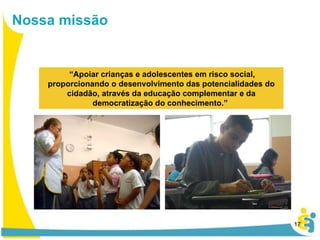 Nossa missão “ Apoiar crianças e adolescentes em risco social, proporcionando o desenvolvimento das potencialidades do cidadão, através da educação complementar e da democratização do conhecimento.”  