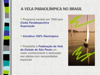 A VELA PARAOLÍMPICA NO BRASIL Programa iniciado em 1999 pelo   Clube Paradesportivo Superação Iniciativa 100% filantrópica Possibilita à   Federação de Vela do Estado de São Paulo   um maior conhecimento e dedicação aos atletas com necessidades especiais 