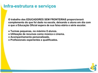 Infra-estrutura e serviços O trabalho dos EDUCADORES SEM FRONTEIRAS proporcionará complemento do que foi dado na escola, deixando o aluno em dia com o que a Educação Oficial espera de sua faixa etária e série escolar. ●  Turmas pequenas, no máximo 8 alunos.  ●  Utilização de recursos como música e cinema. ●  Acompanhamento personalizado. ●  Profissionais experientes e qualificados.  