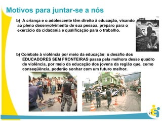 A criança e o adolescente têm direito à educação, visando ao pleno desenvolvimento de sua pessoa, preparo para o exercício da cidadania e qualificação para o trabalho. b) Combate à violência por meio da educação: o desafio dos EDUCADORES SEM FRONTEIRAS passa pela melhora desse quadro de violência, por meio da educação dos jovens da região que, como conseqüência, poderão sonhar com um futuro melhor. Motivos para juntar-se a nós 