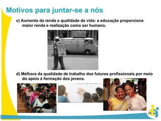 c) Aumento da renda e qualidade de vida: a educação proporciona maior renda e realização como ser humano. d) Melhora da qualidade de trabalho dos futuros profissionais por meio do apoio à formação dos jovens. Motivos para juntar-se a nós 