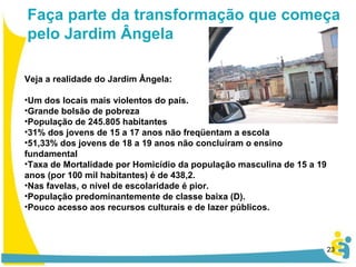 Veja a realidade do Jardim Ângela: Um dos locais mais violentos do país. Grande bolsão de pobreza População de 245.805 habitantes 31% dos jovens de 15 a 17 anos não freqüentam a escola  51,33% dos jovens de 18 a 19 anos não concluíram o ensino fundamental Taxa de Mortalidade por Homicídio da população masculina de 15 a 19 anos (por 100 mil habitantes) é de 438,2.  Nas favelas, o nível de escolaridade é pior. População predominantemente de classe baixa (D). Pouco acesso aos recursos culturais e de lazer públicos.   Faça parte da transformação que começa pelo Jardim Ângela 