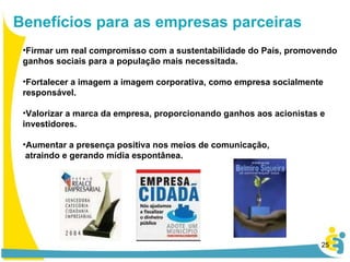 Firmar um real compromisso com a sustentabilidade do País, promovendo ganhos sociais para a população mais necessitada. Fortalecer a imagem a imagem corporativa, como empresa socialmente responsável. Valorizar a marca da empresa, proporcionando ganhos aos acionistas e investidores. Aumentar a presença positiva nos meios de comunicação, atraindo e gerando mídia espontânea.  Benefícios para as empresas parceiras 