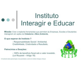 Instituto  Interagir e Educar O Conteúdo desta apresentação é de propriedade e autoria do Instituto Interagir e Educar Missão:   Criar e implantar ferramentas que permitam às Empresas, Escolas e Estudantes interagirem em ações de  Cidadania  e  Meio Ambiente. O que esperar do Instituto  ? - Responsabilidade Social / Ambiental, Credibilidade,  Criatividade e Resultado. Patrocínios e Doações:  - 100% de benefício fiscal sob o valor investido. (Lei Rouanet – Artigo 18) 