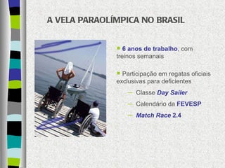 A VELA PARAOLÍMPICA NO BRASIL 6 anos de trabalho , com treinos semanais Participação em regatas oficiais exclusivas para deficientes Classe  Day Sailer Calendário da  FEVESP Match Race  2.4 
