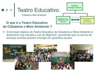 Teatro Educativo O principal objetivo do Teatro Educativo de Cidadania e Meio Ambiente é disseminar nas escolas o uso do BigChain, permitindo que os alunos de diversas escolas possam interagir em questões sociais.  Cidadania e Meio Ambiente O que é o Teatro Educativo  de Cidadania e Meio Ambiente  ? Instituto  Interagir e Educar BigChain.org Sua História é uma  ação social Teatro Educativo Cidadania e Meio Ambiente 