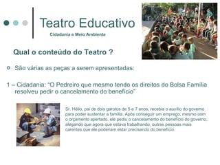Teatro Educativo São várias as peças a serem apresentadas:  1 – Cidadania: “O Pedreiro que mesmo tendo os direitos do Bolsa Família resolveu pedir o cancelamento do benefício” Cidadania e Meio Ambiente Qual o conteúdo do Teatro  ? Sr. Hélio, pai de dois garotos de 5 e 7 anos, recebia o auxílio do governo para poder sustentar a família. Após conseguir um emprego, mesmo com o orçamento apertado, ele pediu o cancelamento do benefício do governo, alegando que agora que estava trabalhando, outras pessoas mais carentes que ele poderiam estar precisando do benefício.  