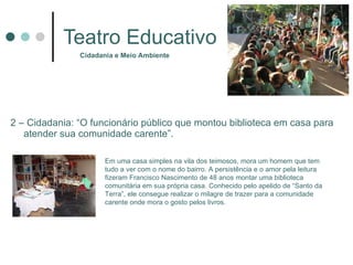 Teatro Educativo 2 – Cidadania: “O funcionário público que montou biblioteca em casa para atender sua comunidade carente”. Cidadania e Meio Ambiente Em uma casa simples na vila dos teimosos, mora um homem que tem tudo a ver com o nome do bairro. A persistência e o amor pela leitura fizeram Francisco Nascimento de 48 anos montar uma biblioteca comunitária em sua própria casa. Conhecido pelo apelido de “Santo da Terra”, ele consegue realizar o milagre de trazer para a comunidade carente onde mora o gosto pelos livros.  