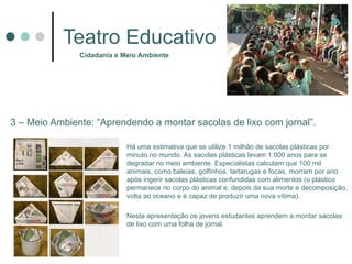 Teatro Educativo 3 – Meio Ambiente: “Aprendendo a montar sacolas de lixo com jornal”. Cidadania e Meio Ambiente Há uma estimativa que se utilize 1 milhão de sacolas plásticas por minuto no mundo. As sacolas plásticas levam 1.000 anos para se degradar no meio ambiente. Especialistas calculam que 100 mil animais, como baleias, golfinhos, tartarugas e focas, morram por ano após ingerir sacolas plásticas confundidas com alimentos (o plástico permanece no corpo do animal e, depois da sua morte e decomposição, volta ao oceano e é capaz de produzir uma nova vítima).  Nesta apresentação os jovens estudantes aprendem a montar sacolas de lixo com uma folha de jornal.  