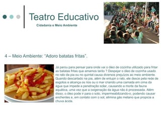 Teatro Educativo 4 – Meio Ambiente: “Adoro batatas fritas”. Cidadania e Meio Ambiente Já parou para pensar para onde vai o óleo de cozinha utilizado para fritar as batatas fritas que amamos tanto  ?  Despejar o óleo de cozinha usado no ralo da pia ou no quintal causa diversos prejuízos ao meio ambiente. Quando descartado na pia, além de entupir o ralo, ele desce pela rede de esgotos e alcança os rios ou o mar criando uma camada em cima da água que impede a penetração solar, causando a morte da fauna aquática, uma vez que a oxigenação da água não é processada. Além disso, o óleo pode ir para o solo, impermeabilizando-o, podendo causar enchentes e, em contato com o sol, elimina gás metano que propicia a chuva ácida. 