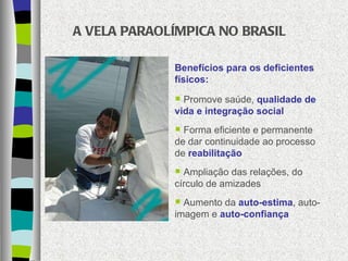 A VELA PARAOLÍMPICA NO BRASIL Benefícios para os deficientes físicos: Promove saúde,  qualidade de vida e integração social Forma eficiente e permanente de dar continuidade ao processo de  reabilitação  Ampliação das relações, do círculo de amizades  Aumento da  auto-estima , auto-imagem e  auto-confiança 