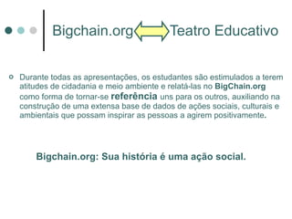 Bigchain.org  Teatro Educativo Durante todas as apresentações, os estudantes são estimulados a terem atitudes de cidadania e meio ambiente e relatá-las no  BigChain.org  como forma de tornar-se  referência   uns para os outros, auxiliando na construção de uma extensa base de dados de ações sociais, culturais e ambientais que possam inspirar as pessoas a agirem positivamente . Bigchain.org: Sua história é uma ação social. 