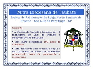 Mitra Diocesana de Taubaté Projeto de Restauração da Igreja Nossa Senhora do Rosário - São Luiz do Paraitinga - SP Contexto A Diocese de Taubaté é formada por 11 municípios do Vale do Paraíba e composta por 36 Paróquias Em 2008 completará  100 anos de atividades Está dedicando uma especial atenção a seu patrimônio artístico e arquitetônico,  promovendo ações de preservação e restauração 