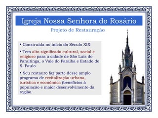 Igreja Nossa Senhora do Rosário Construída no início do Século XIX Tem  alto significado cultural, social e religioso  para a cidade de São Luís do Paraitinga, o Vale do Paraíba e Estado de S. Paulo Seu restauro faz parte desse amplo programa de  revitalização urbana, turística e econômica  (benefícios à população e maior desenvolvimento da região.  Projeto de Restauração  