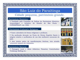 São Luiz do Paraitinga Cidade pequena, patrimônio grande. Patrimônio Histórico Tombado pelo Conselho de Defesa do Patrimônio Histórico, Arqueológico e Artístico do Estado de São Paulo - CONDEPHAAT, em 1982. Vasto calendário de festas religiosas e profanas. Da profunda devoção na Festa do Divino Espírito Santo à alegria criativa e acolhedora de um dos melhores carnavais do país. Ano inteiro palco de manifestações festivas, tem atraído crescente número de visitantes. Patrimônio Cultural e Religioso Patrimônio Natural Paisagem rural e Mata Atlântica; Passeios; Caminhadas; Trekking; Rafting etc. 