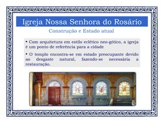 Igreja Nossa Senhora do Rosário Construção e Estado atual Com arquitetura em estilo eclético neo-gótico, a igreja é um ponto de referência para a cidade O templo encontra-se em estado preocupante devido ao desgaste natural, fazendo-se necessária a restauração. 