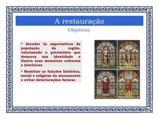 Objetivos Atender às expectativas da população da região, valorizando o patrimônio que demarca sua identidade e ilustra suas memórias culturais e históricas A restauração Restituir as funções histórica, social e religiosa do monumento e evitar deteriorações futuras 